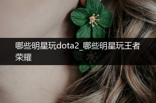 哪些明星玩dota2_哪些明星玩王者荣耀