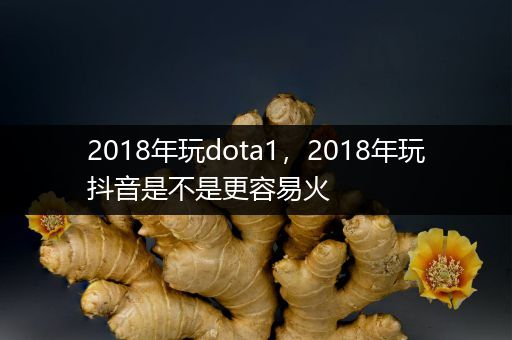 2018年玩dota1，2018年玩抖音是不是更容易火