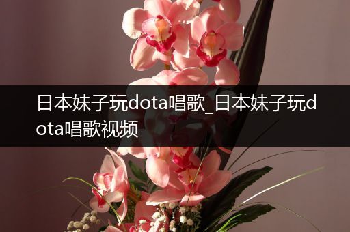 日本妹子玩dota唱歌_日本妹子玩dota唱歌视频