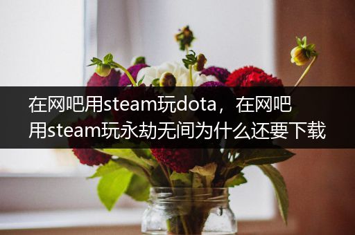 在网吧用steam玩dota，在网吧用steam玩永劫无间为什么还要下载