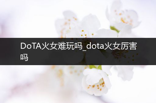 DoTA火女难玩吗_dota火女厉害吗