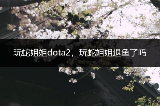 玩蛇姐姐dota2，玩蛇姐姐退鱼了吗