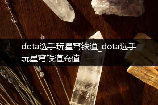 dota选手玩星穹铁道_dota选手玩星穹铁道充值