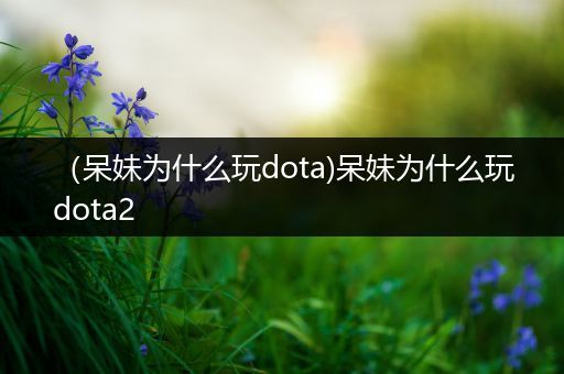 （呆妹为什么玩dota)呆妹为什么玩dota2