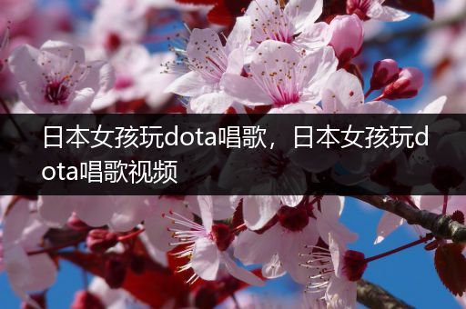 日本女孩玩dota唱歌，日本女孩玩dota唱歌视频