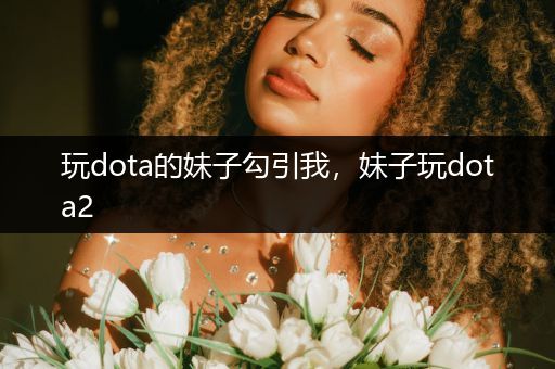 玩dota的妹子勾引我，妹子玩dota2