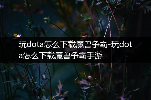 玩dota怎么下载魔兽争霸-玩dota怎么下载魔兽争霸手游