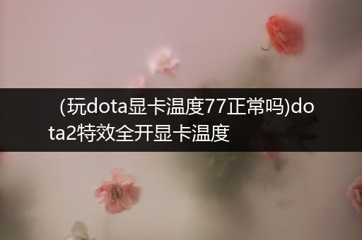 （玩dota显卡温度77正常吗)dota2特效全开显卡温度