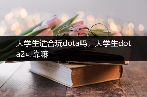 大学生适合玩dota吗，大学生dota2可靠嘛