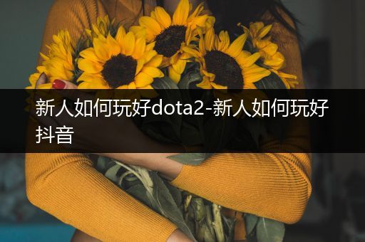 新人如何玩好dota2-新人如何玩好抖音