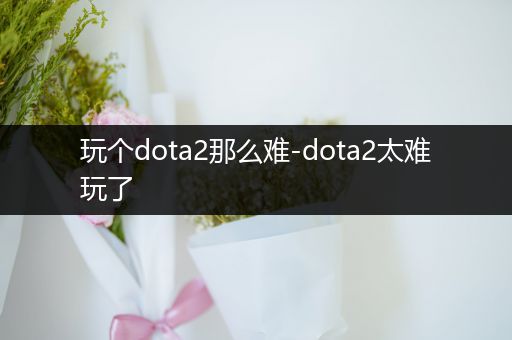 玩个dota2那么难-dota2太难玩了