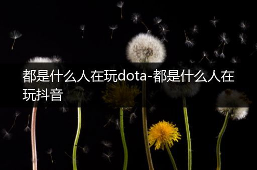 都是什么人在玩dota-都是什么人在玩抖音