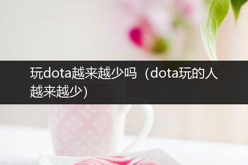 玩dota越来越少吗（dota玩的人越来越少）