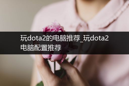 玩dota2的电脑推荐_玩dota2电脑配置推荐