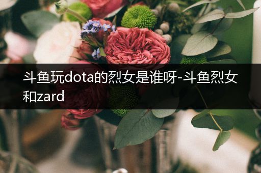 斗鱼玩dota的烈女是谁呀-斗鱼烈女和zard