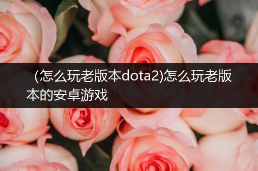 （怎么玩老版本dota2)怎么玩老版本的安卓游戏