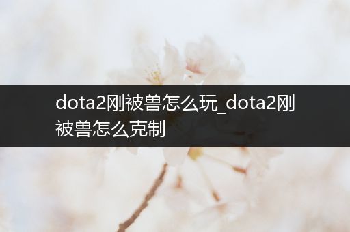 dota2刚被兽怎么玩_dota2刚被兽怎么克制