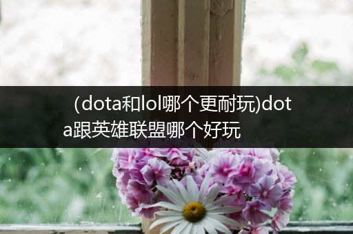 （dota和lol哪个更耐玩)dota跟英雄联盟哪个好玩