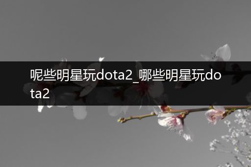 呢些明星玩dota2_哪些明星玩dota2