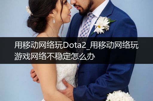 用移动网络玩Dota2_用移动网络玩游戏网络不稳定怎么办