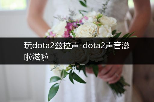 玩dota2兹拉声-dota2声音滋啦滋啦