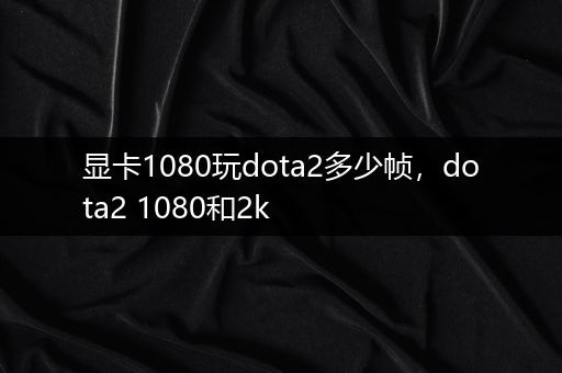 显卡1080玩dota2多少帧，dota2 1080和2k