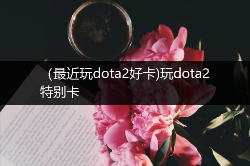 （最近玩dota2好卡)玩dota2特别卡