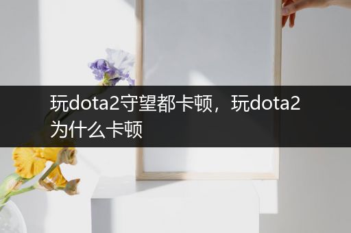 玩dota2守望都卡顿，玩dota2为什么卡顿