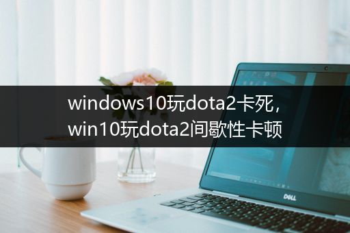 windows10玩dota2卡死，win10玩dota2间歇性卡顿