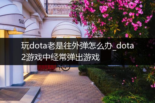 玩dota老是往外弹怎么办_dota2游戏中经常弹出游戏