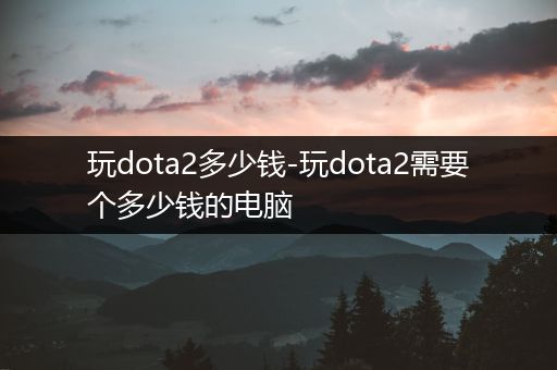 玩dota2多少钱-玩dota2需要个多少钱的电脑