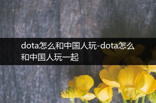 dota怎么和中国人玩-dota怎么和中国人玩一起