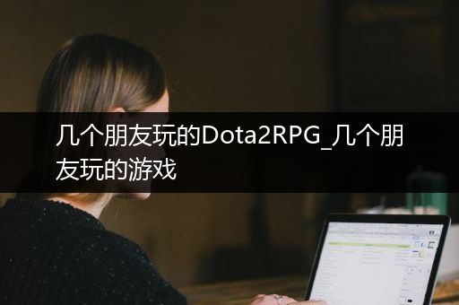 几个朋友玩的Dota2RPG_几个朋友玩的游戏