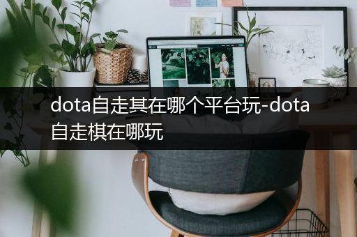 dota自走其在哪个平台玩-dota自走棋在哪玩