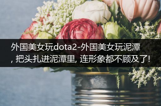 外国美女玩dota2-外国美女玩泥潭, 把头扎进泥潭里, 连形象都不顾及了!