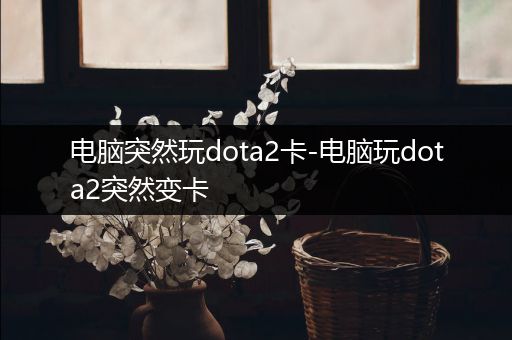 电脑突然玩dota2卡-电脑玩dota2突然变卡