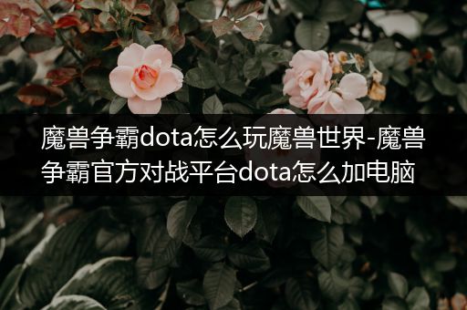 魔兽争霸dota怎么玩魔兽世界-魔兽争霸官方对战平台dota怎么加电脑