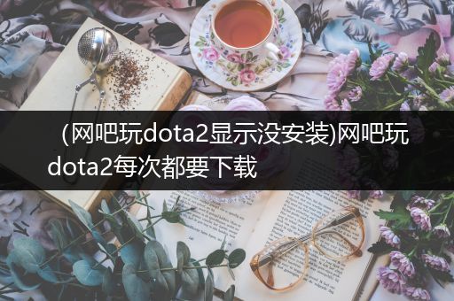 （网吧玩dota2显示没安装)网吧玩dota2每次都要下载