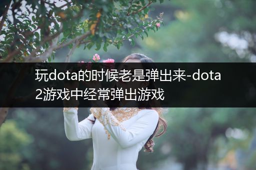 玩dota的时候老是弹出来-dota2游戏中经常弹出游戏