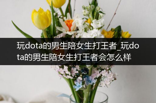 玩dota的男生陪女生打王者_玩dota的男生陪女生打王者会怎么样