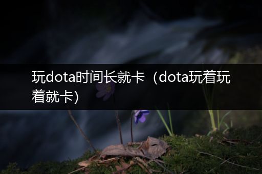 玩dota时间长就卡（dota玩着玩着就卡）