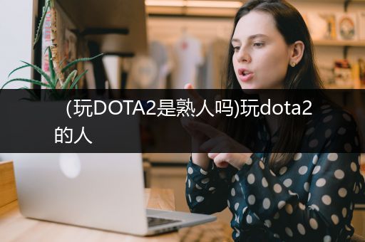 （玩DOTA2是熟人吗)玩dota2的人