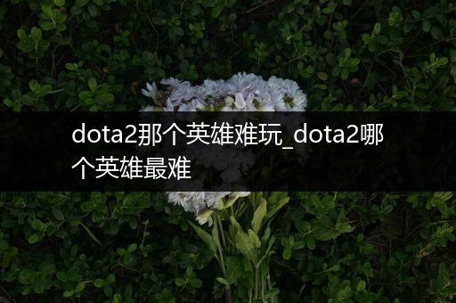 dota2那个英雄难玩_dota2哪个英雄最难