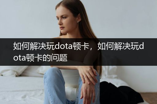 如何解决玩dota顿卡，如何解决玩dota顿卡的问题