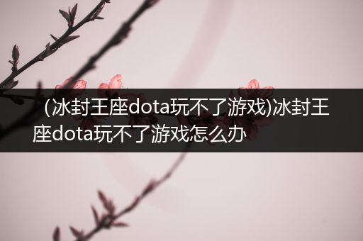 （冰封王座dota玩不了游戏)冰封王座dota玩不了游戏怎么办