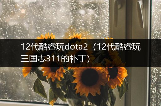 12代酷睿玩dota2（12代酷睿玩三国志311的补丁）