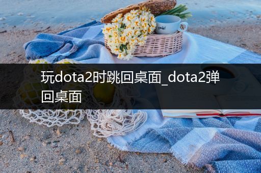 玩dota2时跳回桌面_dota2弹回桌面