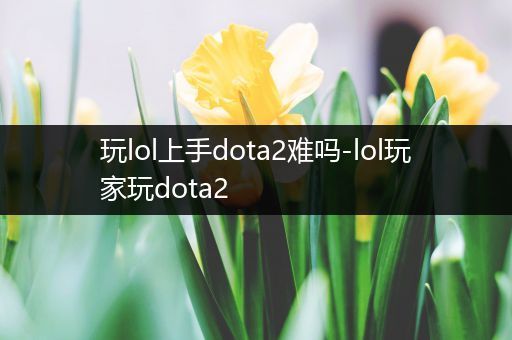 玩lol上手dota2难吗-lol玩家玩dota2