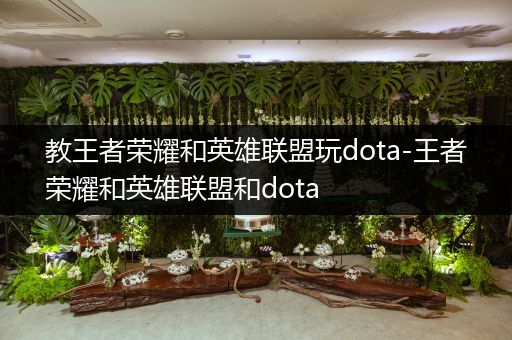 教王者荣耀和英雄联盟玩dota-王者荣耀和英雄联盟和dota