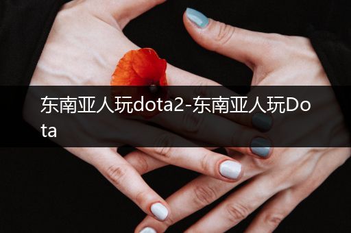 东南亚人玩dota2-东南亚人玩Dota